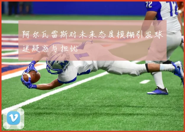 阿尔瓦雷斯对未来态度模糊引发球迷疑惑与担忧