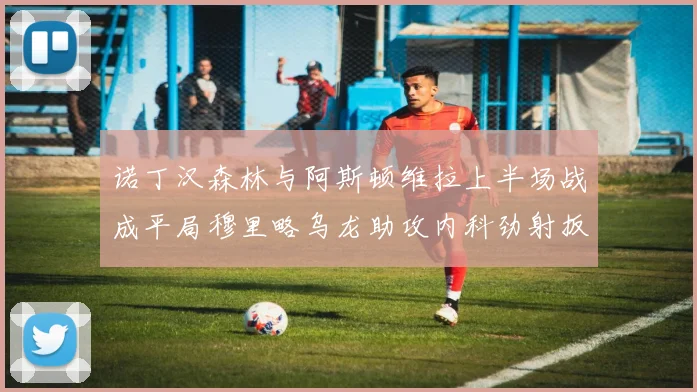 诺丁汉森林与阿斯顿维拉上半场战成平局穆里略乌龙助攻内科劲射扳平比分